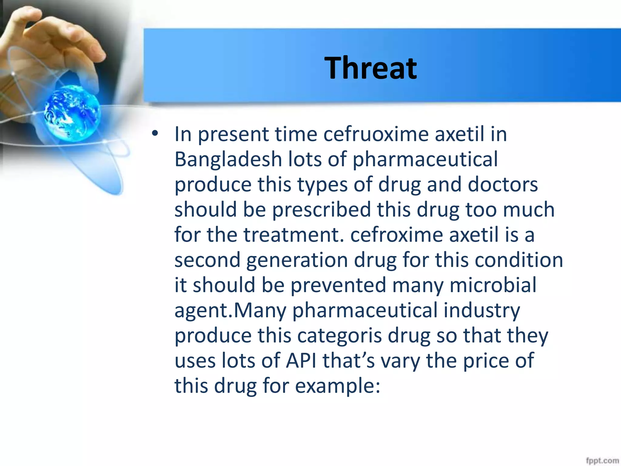Threat
• In present time cefruoxime axetil in
Bangladesh lots of pharmaceutical
produce this types of drug and doctors
should be prescribed this drug too much
for the treatment. cefroxime axetil is a
second generation drug for this condition
it should be prevented many microbial
agent.Many pharmaceutical industry
produce this categoris drug so that they
uses lots of API that’s vary the price of
this drug for example:
 