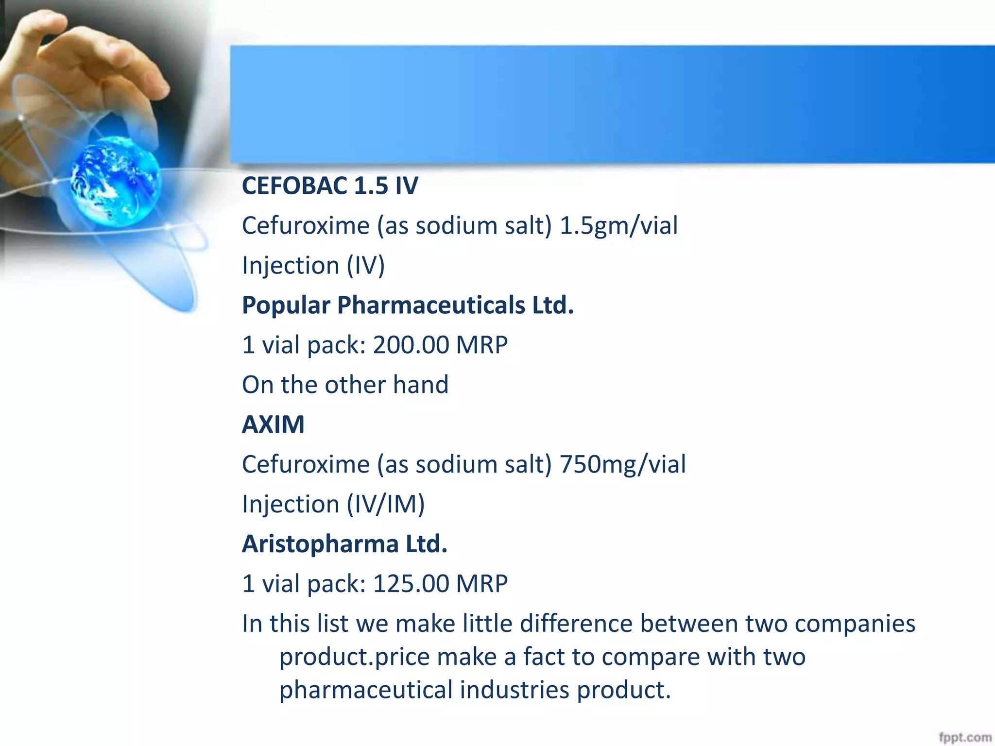 CEFOBAC 1.5 IV
Cefuroxime (as sodium salt) 1.5gm/vial
Injection (IV)
Popular Pharmaceuticals Ltd.
1 vial pack: 200.00 MRP
On the other hand
AXIM
Cefuroxime (as sodium salt) 750mg/vial
Injection (IV/IM)
Aristopharma Ltd.
1 vial pack: 125.00 MRP
In this list we make little difference between two companies
product.price make a fact to compare with two
pharmaceutical industries product.
 
