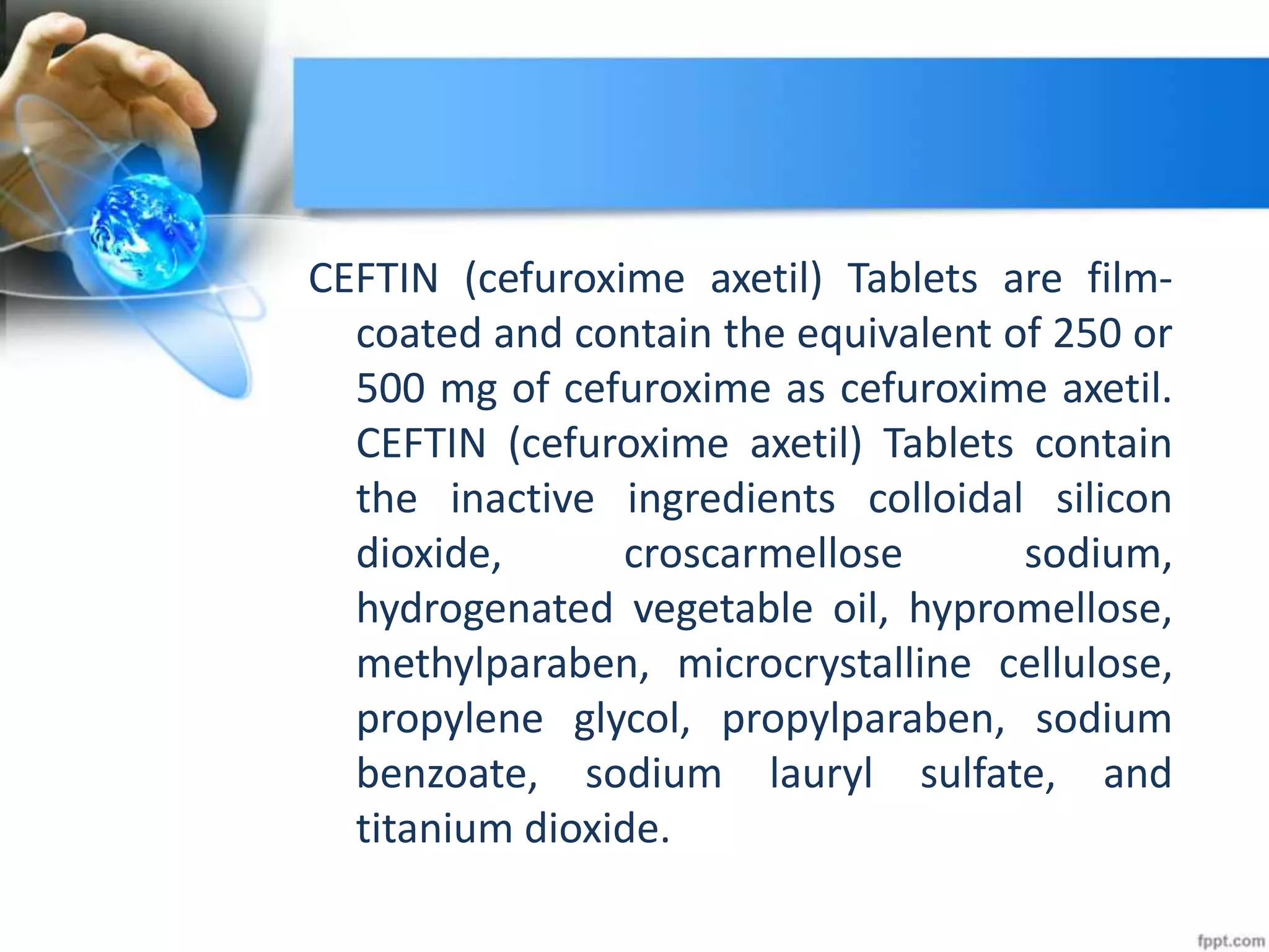 CEFTIN (cefuroxime axetil) Tablets are film-
coated and contain the equivalent of 250 or
500 mg of cefuroxime as cefuroxime axetil.
CEFTIN (cefuroxime axetil) Tablets contain
the inactive ingredients colloidal silicon
dioxide, croscarmellose sodium,
hydrogenated vegetable oil, hypromellose,
methylparaben, microcrystalline cellulose,
propylene glycol, propylparaben, sodium
benzoate, sodium lauryl sulfate, and
titanium dioxide.
 