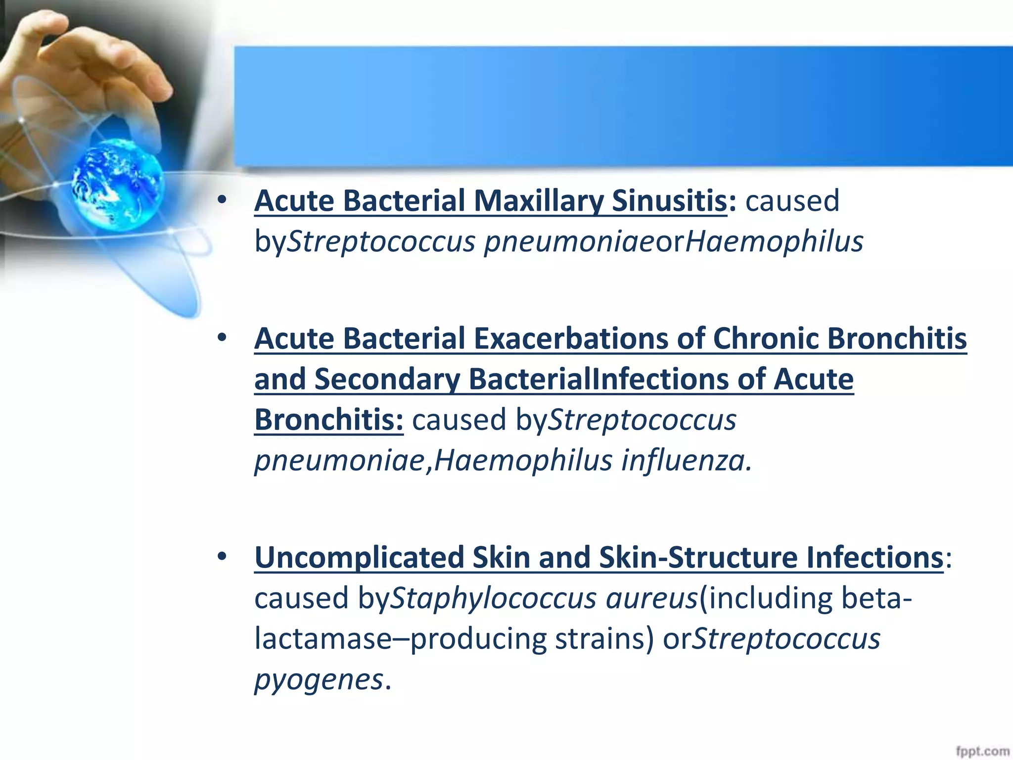 • Acute Bacterial Maxillary Sinusitis: caused
byStreptococcus pneumoniaeorHaemophilus
• Acute Bacterial Exacerbations of Chronic Bronchitis
and Secondary BacterialInfections of Acute
Bronchitis: caused byStreptococcus
pneumoniae,Haemophilus influenza.
• Uncomplicated Skin and Skin-Structure Infections:
caused byStaphylococcus aureus(including beta-
lactamase–producing strains) orStreptococcus
pyogenes.
 