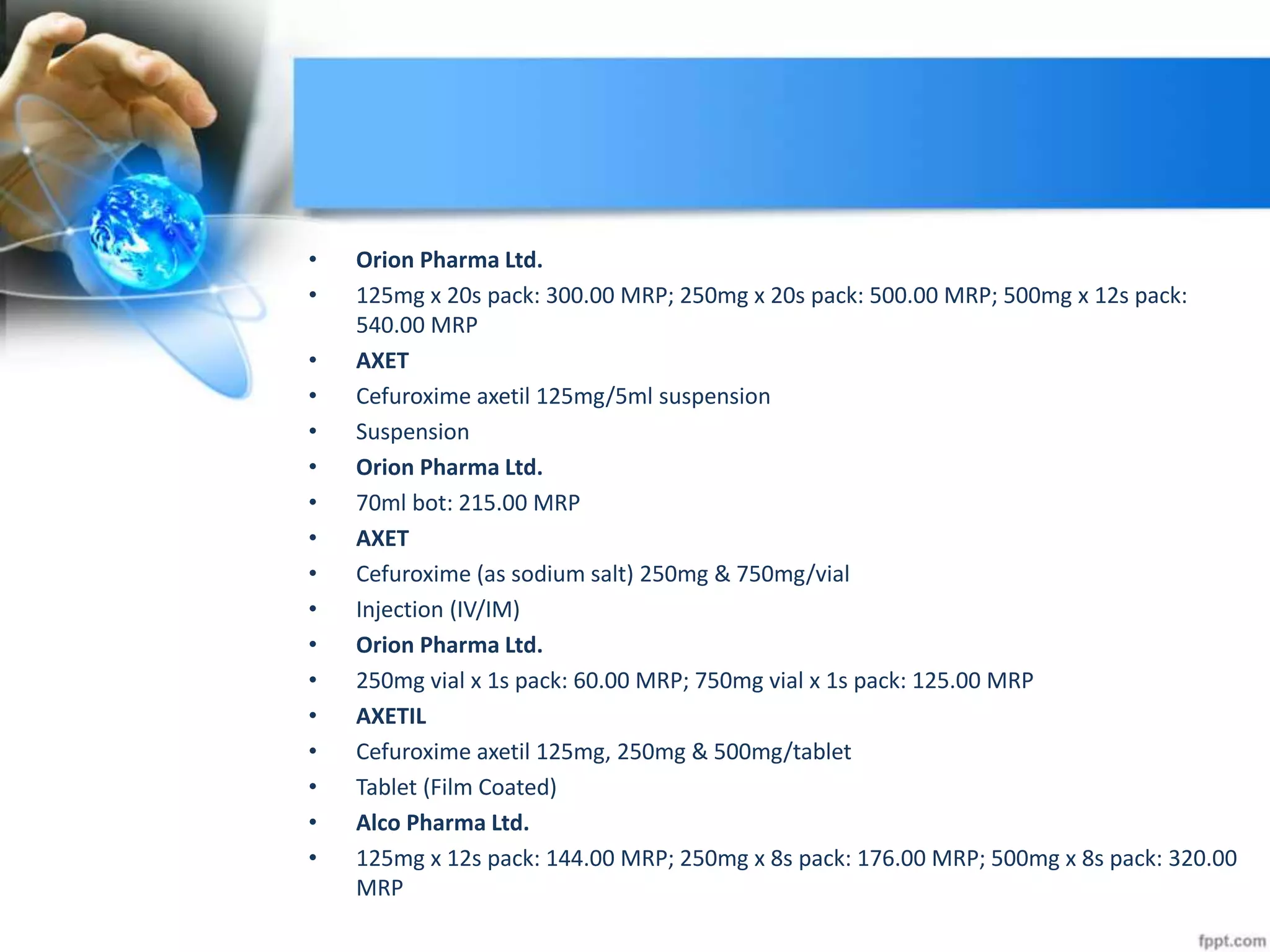 • Orion Pharma Ltd.
• 125mg x 20s pack: 300.00 MRP; 250mg x 20s pack: 500.00 MRP; 500mg x 12s pack:
540.00 MRP
• AXET
• Cefuroxime axetil 125mg/5ml suspension
• Suspension
• Orion Pharma Ltd.
• 70ml bot: 215.00 MRP
• AXET
• Cefuroxime (as sodium salt) 250mg & 750mg/vial
• Injection (IV/IM)
• Orion Pharma Ltd.
• 250mg vial x 1s pack: 60.00 MRP; 750mg vial x 1s pack: 125.00 MRP
• AXETIL
• Cefuroxime axetil 125mg, 250mg & 500mg/tablet
• Tablet (Film Coated)
• Alco Pharma Ltd.
• 125mg x 12s pack: 144.00 MRP; 250mg x 8s pack: 176.00 MRP; 500mg x 8s pack: 320.00
MRP
 