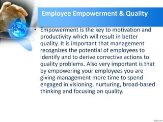 Employee Empowerment & Quality
• Empowerment is the key to motivation and
productivity which will result in better
quality. It is important that management
recognizes the potential of employees to
identify and to derive corrective actions to
quality problems. Also very important is that
by empowering your employees you are
giving management more time to spend
engaged in visioning, nurturing, broad-based
thinking and focusing on quality.
 