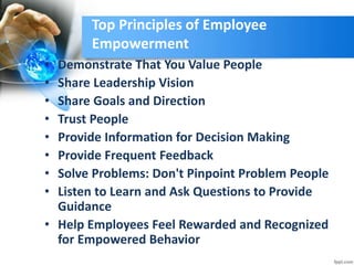 Top Principles of Employee
Empowerment
• Demonstrate That You Value People
• Share Leadership Vision
• Share Goals and Direction
• Trust People
• Provide Information for Decision Making
• Provide Frequent Feedback
• Solve Problems: Don't Pinpoint Problem People
• Listen to Learn and Ask Questions to Provide
Guidance
• Help Employees Feel Rewarded and Recognized
for Empowered Behavior
 