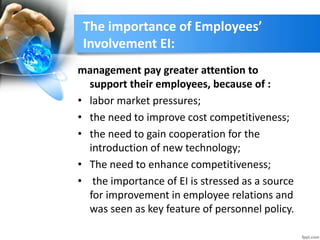 The importance of Employees’
Involvement EI:
management pay greater attention to
support their employees, because of :
• labor market pressures;
• the need to improve cost competitiveness;
• the need to gain cooperation for the
introduction of new technology;
• The need to enhance competitiveness;
• the importance of EI is stressed as a source
for improvement in employee relations and
was seen as key feature of personnel policy.
 