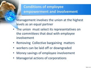 Conditions of employee
empowerment and involvement
• Management involves the union at the highest
levels as an equal partner
• The union must select its representatives on
the committees that deal with employee
involvement
• Removing Collective bargaining matters
• workers can be laid off or downgraded
• Money savings of employee involvement
• Managerial actions of corporations
 