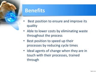 Benefits
• Best position to ensure and improve its
quality
• Able to lower costs by eliminating waste
throughout the process
• Best position to speed up their
processes by reducing cycle times
• Ideal agents of change when they are in
touch with their processes, trained
through
 