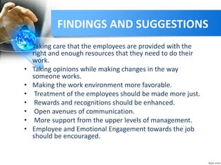 FINDINGS AND SUGGESTIONS
• Taking care that the employees are provided with the
right and enough resources that they need to do their
work.
• Taking opinions while making changes in the way
someone works.
• Making the work environment more favorable.
• Treatment of the employees should be made more just.
• Rewards and recognitions should be enhanced.
• Open avenues of communication.
• More support from the upper levels of management.
• Employee and Emotional Engagement towards the job
should be encouraged.
 