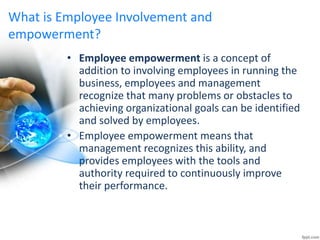 What is Employee Involvement and
empowerment?
• Employee empowerment is a concept of
addition to involving employees in running the
business, employees and management
recognize that many problems or obstacles to
achieving organizational goals can be identified
and solved by employees.
• Employee empowerment means that
management recognizes this ability, and
provides employees with the tools and
authority required to continuously improve
their performance.
 