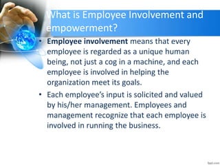 What is Employee Involvement and
empowerment?
• Employee involvement means that every
employee is regarded as a unique human
being, not just a cog in a machine, and each
employee is involved in helping the
organization meet its goals.
• Each employee’s input is solicited and valued
by his/her management. Employees and
management recognize that each employee is
involved in running the business.
 