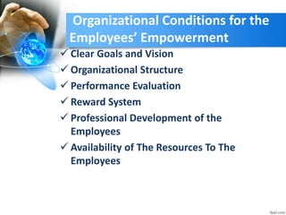 Organizational Conditions for the
Employees’ Empowerment
 Clear Goals and Vision
 Organizational Structure
 Performance Evaluation
 Reward System
 Professional Development of the
Employees
 Availability of The Resources To The
Employees
 