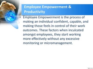 Employee Empowerment &
Productivity
• Employee Empowerment is the process of
making an individual confident, capable, and
making those feels in control of their work
outcomes. These factors when inculcated
amongst employees, they start working
more effectively without any excessive
monitoring or micromanagement.
 