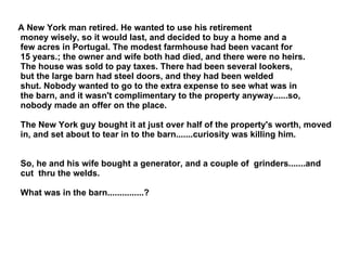 A New York man retired. He wanted to use his retirement money wisely, so it would last, and decided to buy a home and a few acres in Portugal. The modest farmhouse had been vacant for 15 years.; the owner and wife both had died, and there were no heirs. The house was sold to pay taxes. There had been several lookers, but the large barn had steel doors, and they had been welded shut. Nobody wanted to go to the extra expense to see what was in the barn, and it wasn't complimentary to the property anyway......so, nobody made an offer on the place. The New York guy bought it at just over half of the property's worth, moved in, and set about to tear in to the barn.......curiosity was killing him. So, he and his wife bought a generator, and a couple of  grinders.......and cut  thru the welds. What was in the barn...............? 