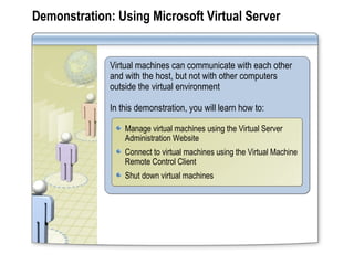 Demonstration: Using Microsoft Virtual Server Virtual machines can communicate with each other and with the host, but not with other computers outside the virtual environment In this demonstration, you will learn how to: Manage virtual machines using the Virtual Server Administration Website Connect to virtual machines using the Virtual Machine Remote Control Client Shut down virtual machines 
