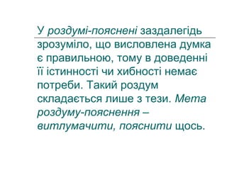 У роздумі-пояснені заздалегідь
зрозуміло, що висловлена думка
є правильною, тому в доведенні
її істинності чи хибності немає
потреби. Такий роздум
складається лише з тези. Мета
роздуму-пояснення –
витлумачити, пояснити щось.
 