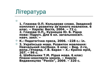 Література

1. Глазова О.П. Кольорове слово. Зведений1. Глазова О.П. Кольорове слово. Зведений
комплект з розвитку звкомплект з розвитку зв’’язного мовлення. 6язного мовлення. 6
клас. – Харків: Веста, 2004.клас. – Харків: Веста, 2004. – 72 с.– 72 с.
2. Глазова О.П., Кузнецов Ю. Б. Рідна2. Глазова О.П., Кузнецов Ю. Б. Рідна
мова: Підруч. Для 6 кл. загальноосвіт.мова: Підруч. Для 6 кл. загальноосвіт.
навч. закл. –навч. закл. –
 К.: Педагогічна преса, 2006. –228 с.: іл.К.: Педагогічна преса, 2006. –228 с.: іл.
 3. Українська мова. Розвиток мовлення:3. Українська мова. Розвиток мовлення:
Навчальний посібник. 6 клас – Вид. 2-ге,Навчальний посібник. 6 клас – Вид. 2-ге,
випр.випр.//Упоряд. Г.В. Баран – Х.: Країна мрій,Упоряд. Г.В. Баран – Х.: Країна мрій,
207. – 96 с.207. – 96 с.
4. Шабельник Т.М. Рідна мова. 6 клас:4. Шабельник Т.М. Рідна мова. 6 клас:
Плани-конспекти уроків. – Харків:Плани-конспекти уроків. – Харків:
Видавництво “Ранок”, 2009. – 320 с.Видавництво “Ранок”, 2009. – 320 с.
 