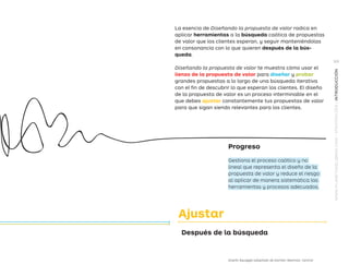 Después de la búsqueda
Ajustar
La esencia de Diseñando la propuesta de valor radica en
aplicar herramientas a la búsqueda caótica de propuestas
de valor que los clientes esperan, y seguir manteniéndolas
en consonancia con lo que quieren después de la bús-
queda.
Diseñando la propuesta de valor te muestra cómo usar el
lienzo de la propuesta de valor para diseñar y probar
grandes propuestas a lo largo de una búsqueda iterativa
con el fin de descubrir lo que esperan los clientes. El diseño
de la propuesta de valor es un proceso interminable en el
que debes ajustar constantemente tus propuestas de valor
para que sigan siendo relevantes para los clientes.
Gestiona el proceso caótico y no
lineal que representa el diseño de la
propuesta de valor y reduce el riesgo
al aplicar de manera sistemática las
herramientas y procesos adecuados.
Progreso
Diseño Squiggle adaptado de Damien Newman, Central
WWW.PLANETADELIBROS.COM/STRATEGYZER/INTRODUCCIÓN
XIII
DPV.indb 13 03/02/2015 13:42:12
 