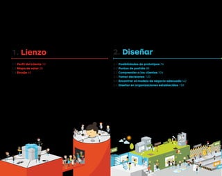 1. Lienzo
1.1 Perfil del cliente 10
1.2 Mapa de valor 26
1.3 Encaje 40
2. Diseñar
2.1 Posibilidades de prototipos 74
2.2 Puntos de partida 86
2.3 Comprender a los clientes 104
2.4 Tomar decisiones 120
2.5 Encontrar el modelo de negocio adecuado142
2.6 Diseñar en organizaciones establecidas 158
EVALUACIÓN
OBSERVACIÓN
PROTOTIPADO
A LAS
PRUEBAS
FALLO
DE LAS
PRUEBAS
Tarjeta de apre
ndiz
aje
Tarje
ta de apre
ndiz
aje
PUNTOS DE PARTIDA
Tarjeta de apre
ndiz
aje
Tarjeta de apre
ndiz
aje
Tarjeta de apre
ndiz
aje
Tarjeta de apre
ndiz
aje
Tarjeta de apre
ndiz
aje
MO
DE
LO
DE
NE
GO
CIO
7PREGUNTAS
IACIÓN
DEL
DISEÑO
DEL
DISEÑO
DPV.indb 4 03/02/2015 13:41:30
 