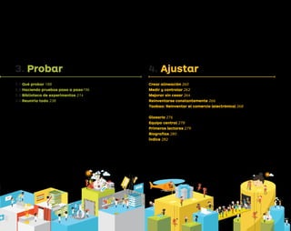 A LAS
PRUEBAS
FALLO
3. Probar
3.1 Qué probar 188
3.2 Haciendo pruebas paso a paso196
3.3 Biblioteca de experimentos 214
3.4 Reunirlo todo 238
4. Ajustar
Crear alineación 260
Medir y controlar 262
Mejorar sin cesar 264
Reinventarse constantemente 266
Taobao: Reinventar el comercio (electrónico) 268
Glosario 276
Equipo central 278
Primeros lectores 279
Biografías 280
Índice 282
Tarjetadepruebas
Tarjetadepruebas
Tarjetadepruebas
Tarjetadepruebas
Tarjetadepruebas Tarjeta de apre
ndizaje
Tarjeta de apre
ndizaje
Tarjeta de apre
ndizaje
Tarjeta de apre
ndizaje
Tarjeta de apre
ndizaje
ÉXITO
Tarjetadepruebas
DEL
DISEÑO
DE HIPÓTESIS
A DISEÑO
Tarjetadepruebas
ANÁLISIS DE DATOS
REC
OLE
CTO
R
DE DAT
OS
EXTRACTOR
HIPÓTESIS
Tarjetadepruebas
Tarjeta de apre
ndizaje
DEL
DISEÑO
DPV.indb 5 03/02/2015 13:41:45
 