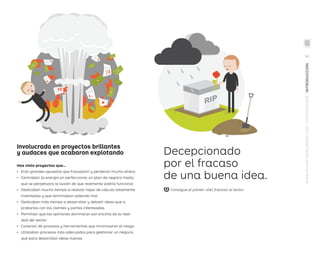 gutter
Involucrado en proyectos brillantes
y audaces que acabaron explotando
Has visto proyectos que...
•	 Eran grandes apuestas que fracasaron y perdieron mucho dinero.
•	 Centraban la energía en perfeccionar un plan de negocio hasta
que se perpetuara la ilusión de que realmente podría funcionar.
•	 Dedicaban mucho tiempo a realizar hojas de cálculo totalmente
inventadas y que terminaban saliendo mal.
•	 Dedicaban más tiempo a desarrollar y debatir ideas que a
probarlas con los clientes y partes interesadas.
•	 Permitían que las opiniones dominaran por encima de la reali-
dad del sector.
•	 Carecían de procesos y herramientas que minimizaran el riesgo.
•	 Utilizaban procesos más adecuados para gestionar un negocio
que para desarrollar ideas nuevas.
Decepcionado
por el fracaso
de una buena idea.
gutter
WWW.PLANETADELIBROS.COM/STRATEGYZER/INTRODUCCIÓN
Consigue el póster «Del fracaso al éxito»
VII
DPV.indb 7 03/02/2015 13:41:50
 