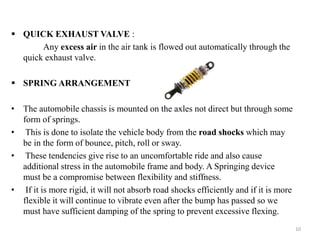  QUICK EXHAUST VALVE :
Any excess air in the air tank is flowed out automatically through the
quick exhaust valve.
 SPRING ARRANGEMENT
• The automobile chassis is mounted on the axles not direct but through some
form of springs.
• This is done to isolate the vehicle body from the road shocks which may
be in the form of bounce, pitch, roll or sway.
• These tendencies give rise to an uncomfortable ride and also cause
additional stress in the automobile frame and body. A Springing device
must be a compromise between flexibility and stiffness.
• If it is more rigid, it will not absorb road shocks efficiently and if it is more
flexible it will continue to vibrate even after the bump has passed so we
must have sufficient damping of the spring to prevent excessive flexing.
10
 