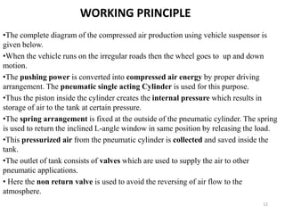 WORKING PRINCIPLE
•The complete diagram of the compressed air production using vehicle suspensor is
given below.
•When the vehicle runs on the irregular roads then the wheel goes to up and down
motion.
•The pushing power is converted into compressed air energy by proper driving
arrangement. The pneumatic single acting Cylinder is used for this purpose.
•Thus the piston inside the cylinder creates the internal pressure which results in
storage of air to the tank at certain pressure.
•The spring arrangement is fixed at the outside of the pneumatic cylinder. The spring
is used to return the inclined L-angle window in same position by releasing the load.
•This pressurized air from the pneumatic cylinder is collected and saved inside the
tank.
•The outlet of tank consists of valves which are used to supply the air to other
pneumatic applications.
• Here the non return valve is used to avoid the reversing of air flow to the
atmosphere.
12
 