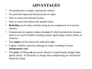 ADVANTAGES
• Air production is simply running the vehicle.
• No need fuel input and electrical power input.
• This is a non-conventional system.
• Easy to work and reduces the manual stress.
• Refueling can be done at home using an air compressor or at service
stations.
• Compressed air engines reduce the cost of vehicle production, because
there is no need to build a cooling system, spark plugs, starter motor, or
silencers
• The engine can be massively reduced in size.
• Lighter vehicles cause less damage to roads, resulting in lower
maintenance cost.
• The price of filling air powered vehicles is significantly cheaper than
petrol, diesel . If electricity is cheap, then compressing air will also be
relatively cheap
15
 