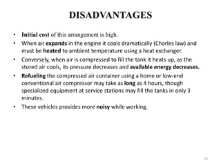 DISADVANTAGES
• Initial cost of this arrangement is high.
• When air expands in the engine it cools dramatically (Charles law) and
must be heated to ambient temperature using a heat exchanger.
• Conversely, when air is compressed to fill the tank it heats up, as the
stored air cools, its pressure decreases and available energy decreases.
• Refueling the compressed air container using a home or low-end
conventional air compressor may take as long as 4 hours, though
specialized equipment at service stations may fill the tanks in only 3
minutes.
• These vehicles provides more noisy while working.
16
 