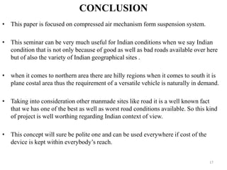 CONCLUSION
• This paper is focused on compressed air mechanism form suspension system.
• This seminar can be very much useful for Indian conditions when we say Indian
condition that is not only because of good as well as bad roads available over here
but of also the variety of Indian geographical sites .
• when it comes to northern area there are hilly regions when it comes to south it is
plane costal area thus the requirement of a versatile vehicle is naturally in demand.
• Taking into consideration other manmade sites like road it is a well known fact
that we has one of the best as well as worst road conditions available. So this kind
of project is well worthing regarding Indian context of view.
• This concept will sure be polite one and can be used everywhere if cost of the
device is kept within everybody’s reach.
17
 