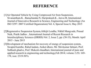 [1]Air Operated Vehicle by Using Compressed Air from Suspension,
Sivanantham.K , Banuchandar.N, Hariprakash.K , Jeeva.M, International
Journal of Innovative Research in Science, Engineering and Technology (An
ISO 3297: 2007 Certified Organization) Vol. 4, Special Issue 6, May 2015
[2]Regenerative Suspension System,Abhijit Lendhe, Nikhil Mangvade, Prasad
Naik, Pratik Jadhav , International Journal of Recent Research in
Interdisciplinary Sciences (IJRRIS) Vol. 2, Issue 2, pp: (30-33), Month: April
2015 - June 2015
[3]Development of mechanism for recovery of energy of suspension system,
Swapnil kamthe, Rahul kadam, Aniket dhore, Mr. Shivkumar falmari, Prof.
Subhash ghadve, Prof. Mukesh chaudhari, International journal of pure and
applied research in engineering and technology,Feb 2014; volume 2 (9): 169-
178, issn: 2319-507x
REFERENCE
18
 