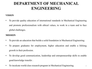 DEPARTMENT OF MECHANICAL
ENGINEERING
VISION
• To provide quality education of international standards in Mechanical Engineering
and promote professionalism with ethical values, to work in a team and to face
global challenges.
MISSION
• To provide an education that builds a solid foundation in Mechanical Engineering.
• To prepare graduates for employment, higher education and enable a lifelong
growth in their profession.
• To develop good communication, leadership and entrepreneurship skills to enable
good knowledge transfer .
• To inculcate world class research program in Mechanical Engineering. 2
 