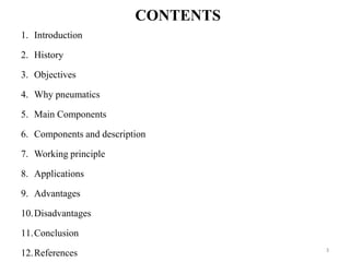 CONTENTS
1. Introduction
2. History
3. Objectives
4. Why pneumatics
5. Main Components
6. Components and description
7. Working principle
8. Applications
9. Advantages
10.Disadvantages
11.Conclusion
12.References 3
 