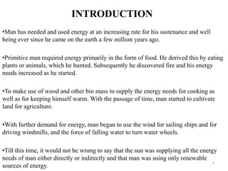 INTRODUCTION
•Man has needed and used energy at an increasing rate for his sustenance and well
being ever since he came on the earth a few million years ago.
•Primitive man required energy primarily in the form of food. He derived this by eating
plants or animals, which he hunted. Subsequently he discovered fire and his energy
needs increased as he started.
•To make use of wood and other bio mass to supply the energy needs for cooking as
well as for keeping himself warm. With the passage of time, man started to cultivate
land for agriculture.
•With further demand for energy, man began to use the wind for sailing ships and for
driving windmills, and the force of falling water to turn water wheels.
•Till this time, it would not be wrong to say that the sun was supplying all the energy
needs of man either directly or indirectly and that man was using only renewable
sources of energy.
4
 
