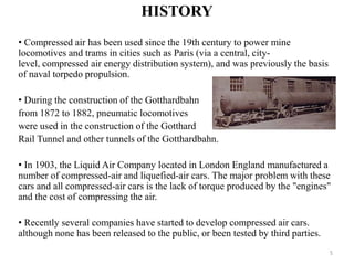 HISTORY
• Compressed air has been used since the 19th century to power mine
locomotives and trams in cities such as Paris (via a central, city-
level, compressed air energy distribution system), and was previously the basis
of naval torpedo propulsion.
• During the construction of the Gotthardbahn
from 1872 to 1882, pneumatic locomotives
were used in the construction of the Gotthard
Rail Tunnel and other tunnels of the Gotthardbahn.
• In 1903, the Liquid Air Company located in London England manufactured a
number of compressed-air and liquefied-air cars. The major problem with these
cars and all compressed-air cars is the lack of torque produced by the "engines"
and the cost of compressing the air.
• Recently several companies have started to develop compressed air cars.
although none has been released to the public, or been tested by third parties.
5
 