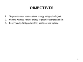OBJECTIVES
1. To produce non- conventional energy using vehicle jerk.
2. Use the wastage vehicle energy to produce compressed air.
3. Eco-Friendly. Not produce CO₂ as it's not use battery.
6
 