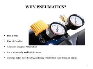 WHY PNEUMATICS?
• Fuel Crisis
• Cost of Gasoline
• Abundant Usage of Automobile
• Air is abundantly available in nature
• Cheaper, Safer, more flexible, and more reliable than other forms of energy
7
 