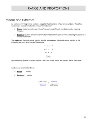 10
RATIOS AND PROPORTIONS
Means and Extremes
As we learned in the previous section, a proportion has two ratios or four terms/numbers. Those four
numbers are considered either the “means” or “extremes”.
 Means: inside terms; the word "mean" comes through French from Latin medius meaning
"middle."
 Extremes: outside terms; the word "extreme" comes from Latin extremus meaning "outside"; so it
means "outermost."
The means are the inside terms, and , and the extremes are the outside terms, and , in the
proportion we might write in any of these ways:
∶ ∶ : ∶
∶ = ∶
/ = /
=
Whichever way we write it, except the last, and are on the inside, and and are on the outside.
Another way to remember this is:
 Means:
 Extremes:
 