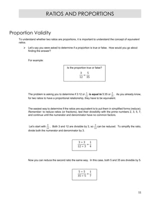 11
RATIOS AND PROPORTIONS
Proportion Validity
To understand whether two ratios are proportions, it is important to understand the concept of equivalent
ratios.
 Let’s say you were asked to determine if a proportion is true or false. How would you go about
finding the answer?
For example:
The problem is asking you to determine if 3:12 or is equal to 5:35 or . As you already know,
for two ratios to have a proportional relationship, they have to be equivalent.
The easiest way to determine if the ratios are equivalent is to put them in simplified forms (reduce).
Remember: to reduce ratios (or fractions), test their divisibility with the prime numbers 2, 3, 5, 7,
and continue until the numerator and denominator have no common factors.
Let’s start with . Both 3 and 12 are divisible by 3, so can be reduced. To simplify the ratio,
divide both the numerator and denominator by 3.
Now you can reduce the second ratio the same way. In this case, both 5 and 35 are divisible by 5.
Is the proportion true or false?
3
12
=
5
35
3 ÷ 3
12 ÷ 3
=
1
4
5 ÷ 5
35 ÷ 5
=
1
7
 
