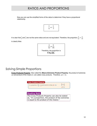 12
RATIOS AND PROPORTIONS
Now you can use the simplified forms of the ratios to determine if they have a proportional
relationship.
It is clear that and are not the same ratios and are not equivalent. Therefore, the proportion =
is clearly false.
Solving Simple Proportions
Cross Products Property: Also called the Means-Extremes Product Property, the product of extremes
and product of the means are called cross products. Therefore, = .
1
4
≠
1
7
3
12
≠
5
35
Therefore, the proportion is
FALSE.
 