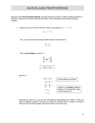 13
RATIOS AND PROPORTIONS
9 2 = 3
Because of the Cross Products Property, solving proportions is simply a matter of stating the ratios as
fractions, setting the two fractions equal to each other, cross-multiplying, and solving the resulting
equation.
 Suppose you had to find the unknown value in the proportion: 2 ∶ = 3 ∶ 9.
2 : = 3 : 9
First, you convert the colon-based notation ratios to fractional form:
2
=
3
9
Next, cross multiply to solve for :
Solve for x:
9 2 = 3
18 = 3
18
3
=
3
3
6 =
= 6
Remember to solve for x, you can use The Balance Scale Method and isolate x. When you
solve an algebraic equation, the goal is to isolate the variable (which is usually x) and get x
alone on one side of the equation and some number on the other side.
Cross multiply and simplify.
Isolate x by dividing. Maintain
balance by dividing both sides
of the equation by 3.
 