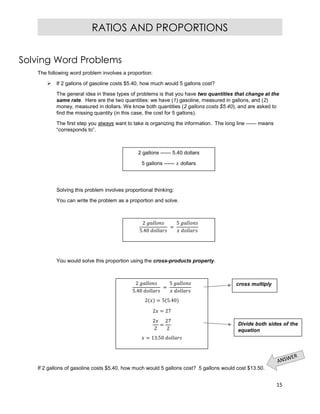 15
RATIOS AND PROPORTIONS
Solving Word Problems
The following word problem involves a proportion:
 If 2 gallons of gasoline costs $5.40, how much would 5 gallons cost?
The general idea in these types of problems is that you have two quantities that change at the
same rate. Here are the two quantities: we have (1) gasoline, measured in gallons, and (2)
money, measured in dollars. We know both quantities (2 gallons costs $5.40), and are asked to
find the missing quantity (in this case, the cost for 5 gallons).
The first step you always want to take is organizing the information. The long line —— means
“corresponds to”.
Solving this problem involves proportional thinking:
You can write the problem as a proportion and solve.
You would solve this proportion using the cross-products property.
If 2 gallons of gasoline costs $5.40, how much would 5 gallons cost? 5 gallons would cost $13.50.
2 gallons —— 5.40 dollars
5 gallons —— dollars
2
5.40
=
5
2
5.40
=
5
2 = 5 5.40
2 = 27
2
2
=
27
2
= 13.50
cross multiply
Divide both sides of the
equation
 