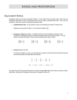 7
RATIOS AND PROPORTIONS
Equivalent Ratios
Equivalent ratios are just like equivalent fractions. If two ratios have the same value, then they are
considered equivalent. To find an equivalent ratio, first you need to understand the ratio. Then, you can
increase or reduce the fraction to generate equivalent ratios.
 Understand the ratio: As you learned, ratios can sometimes be written in fraction form.
Suppose you are given the ratio 2: 4 it can also be written as .
 Increase or reduce the fraction: As stated in part one of this workshop, fractions can be
increased by multiplying both the numerator and denominator by the same number. You can
reduce or simplify the fraction if they are both divisible by the same number.
×
×
=
×
×
=
×
×
=
÷
÷
=
 Convert fraction into ratio:
To convert a fraction to a ratio, you will make the numerator of the fraction the left side of the ratio
and the denominator the right side of the fraction.
2
4
=
4
8
=
6
12
=
8
16
=
1
2
2: 4 = 4: 8 = 6: 12 = 8: 16 = 1: 2
*An easier way to find equivalent fractions is to simply increase both sides of the ratio by a certain number.
Remember, reducing or increasing a ratio does not change the value of it.
 