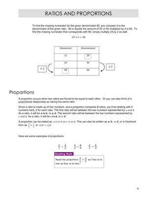 9
RATIOS AND PROPORTIONS
To find the missing numerator for the given denominator 80, you compare it to the
denominator of the given ratio. 80 is double the amount of 40 or 40 multiplied by 2 is 80. To
find the missing numerator that corresponds with 80, simply multiply 24 by 2 as well.
24 × 2 = 48
Numerator Denominator
12 20
24 40
48 80
Proportions
A proportion occurs when two ratios are forced to be equal to each other. Or you can also think of a
proportional relationship as having the same ratio.
Since a ratio is made up of two numbers, and a proportion compares 2 ratios, you’ll be dealing with 4
numbers here, 2 for each ratio. The first ratio will be between the two numbers represented by .
As a ratio, it will be , or : . The second ratio will be between the two numbers represented by
. As a ratio, it will be , or : .
A proportion can be stated as: . This can also be written as : : : : , or in fractional
form as = or / = / .
Here are some examples of proportions:
× 2
× 2
 