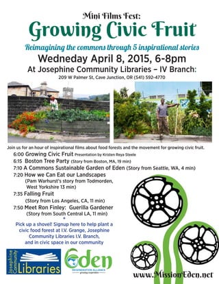 Growing Civic Fruit
Reimagining the commons through 5 inspirational stories
Wedneday April 8, 2015, 6-8pm
At Josephine Community Libraries – IV Branch:
209 W Palmer St, Cave Junction, OR (541) 592-4770
www.MissionEden.net
Join us for an hour of inspirational films about food forests and the movement for growing civic fruit.
6:00 Growing Civic Fruit Presentation by Kristen Reya Steele
6:15 Boston Tree Party (Story from Boston, MA, 19 min)
7:10 A Commons Sustainable Garden of Eden (Story from Seattle, WA, 4 min)
7:20 How we Can Eat our Landscapes
(Pam Warhurst’s story from Todmorden,
	 West Yorkshire 13 min)
7:35 Falling Fruit
(Story from Los Angeles, CA, 11 min)
7:50 Meet Ron Finley: Guerilla Gardener
(Story from South Central LA, 11 min)
Mini Films Fest:
+
Pick up a shovel! Signup here to help plant a
civic food forest at I.V. Grange, Josephine
Community Libraries I.V. Branch,
and in civic space in our community
 