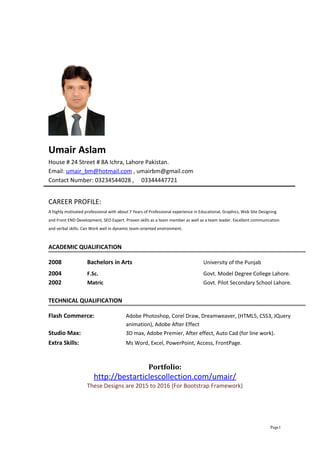 Umair Aslam
House # 24 Street # 8A Ichra, Lahore Pakistan.
Email: umair_bm@hotmail.com , umairbm@gmail.com
Contact Number: 03234544028 , 03344447721
CAREER PROFILE:
A highly motivated professional with about 7 Years of Professional experience in Educational, Graphics, Web Site Designing
and Front END Development, SEO Expert. Proven skills as a team member as well as a team leader. Excellent communication
and verbal skills. Can Work well in dynamic team-oriented environment.
ACADEMIC QUALIFICATION
2008 Bachelors in Arts University of the Punjab
2004 F.Sc. Govt. Model Degree College Lahore.
2002 Matric Govt. Pilot Secondary School Lahore.
TECHNICAL QUALIFICATION
Flash Commerce: Adobe Photoshop, Corel Draw, Dreamweaver, (HTML5, CSS3, JQuery
animation), Adobe After Effect
Studio Max: 3D max, Adobe Premier, After effect, Auto Cad (for line work).
Extra Skills: Ms Word, Excel, PowerPoint, Access, FrontPage.
Portfolio:
http://bestarticlescollection.com/umair/
These Designs are 2015 to 2016 (For Bootstrap Framework)
Page1
 