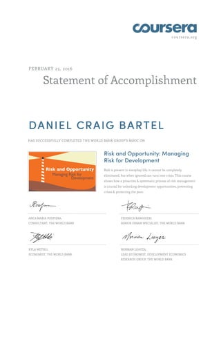coursera.org
Statement of Accomplishment
FEBRUARY 25, 2016
DANIEL CRAIG BARTEL
HAS SUCCESSFULLY COMPLETED THE WORLD BANK GROUP'S MOOC ON
Risk and Opportunity: Managing
Risk for Development
Risk is present in everyday life, it cannot be completely
eliminated, but when ignored can turn into crisis. This course
shows how a proactive & systematic process of risk management
is crucial for unlocking development opportunities, preventing
crises & protecting the poor.
ANCA MARIA PODPIERA,
CONSULTANT, THE WORLD BANK
FEDERICA RANGHIERI,
SENIOR URBAN SPECIALIST, THE WORLD BANK
KYLA WETHLI,
ECONOMIST, THE WORLD BANK
NORMAN LOAYZA,
LEAD ECONOMIST, DEVELOPMENT ECONOMICS
RESEARCH GROUP, THE WORLD BANK
 