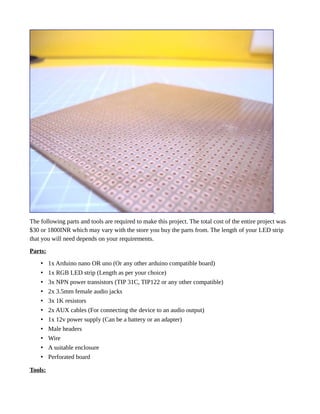 The following parts and tools are required to make this project. The total cost of the entire project was
$30 or 1800INR which may vary with the store you buy the parts from. The length of your LED strip
that you will need depends on your requirements.
Parts:
• 1x Arduino nano OR uno (Or any other arduino compatible board)
• 1x RGB LED strip (Length as per your choice)
• 3x NPN power transistors (TIP 31C, TIP122 or any other compatible)
• 2x 3.5mm female audio jacks
• 3x 1K resistors
• 2x AUX cables (For connecting the device to an audio output)
• 1x 12v power supply (Can be a battery or an adapter)
• Male headers
• Wire
• A suitable enclosure
• Perforated board
Tools:
 