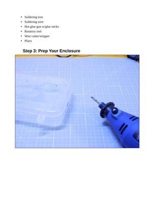 • Soldering iron
• Soldering wire
• Hot glue gun w/glue sticks
• Rotatory tool
• Wire cutter/stripper
• Pliers
Step 3: Prep Your Enclosure
 