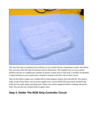 The very first step is to prepare your enclosure so as to mount all your components in place. But before
that, you must select the type of enclosure and it's dimensions. The simplest way is to use a plastic
kitchen ware box or a tupperware container as plastic is quite easy to work with. I wouldn't recommend
a metal enclosure as you would need to insulate it entirely with still a risk of short circuits.
Now for the holes to make, use a simple drill or multi purpose rotatory tool with drill bit. You need to
make a total of four holes- one for power supply wires, one for RGB LED strip which should be big
while two for audio output and input jacks. Please wear safety equipment before working with power
tools. You can also use a heated knife or paper cutter.
Step 4: Solder The RGB Strip Controller Circuit
 