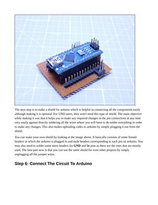The next step is to make a shield for arduino which is helpful in connecting all the components easily
although making it is optional. For UNO users, they won't need this type of shield. The main objective
while making it was that it helps you to make any required changes in the pin connections at any time
very easily against directly soldering all the wires where you will have to de-solder everything in order
to make any changes. This also makes uploading codes to arduino by simply plugging it out from the
shield.
You can make your own shield by looking at the image above. It basically consists of some female
headers in which the arduino is plugged in and male headers corresponding to each pin on arduino. You
may also need to solder some more headers for GND and 5v pins as there are the ones that are mostly
used. The best part now is that you can use the same shield for even other projects by simply
unplugging all the jumper wires.
Step 6: Connect The Circuit To Arduino
 