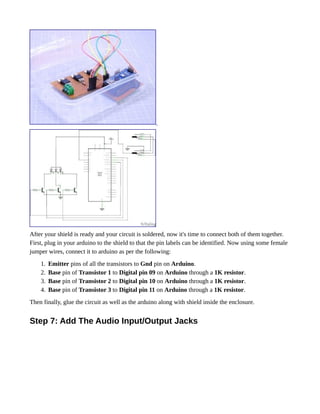 After your shield is ready and your circuit is soldered, now it's time to connect both of them together.
First, plug in your arduino to the shield to that the pin labels can be identified. Now using some female
jumper wires, connect it to arduino as per the following:
1. Emitter pins of all the transistors to Gnd pin on Arduino.
2. Base pin of Transistor 1 to Digital pin 09 on Arduino through a 1K resistor.
3. Base pin of Transistor 2 to Digital pin 10 on Arduino through a 1K resistor.
4. Base pin of Transistor 3 to Digital pin 11 on Arduino through a 1K resistor.
Then finally, glue the circuit as well as the arduino along with shield inside the enclosure.
Step 7: Add The Audio Input/Output Jacks
 